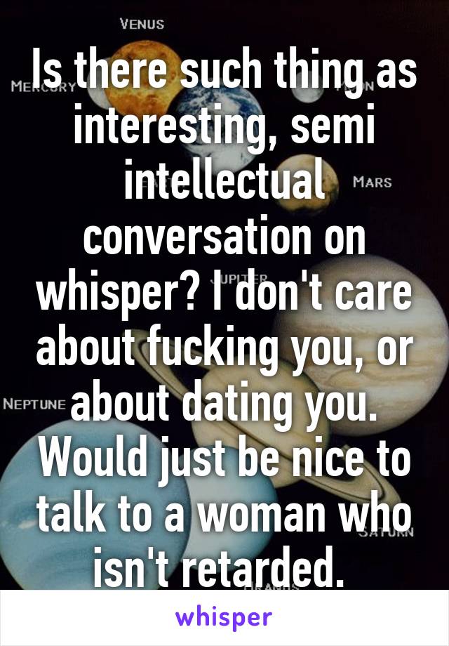 Is there such thing as interesting, semi intellectual conversation on whisper? I don't care about fucking you, or about dating you. Would just be nice to talk to a woman who isn't retarded. 