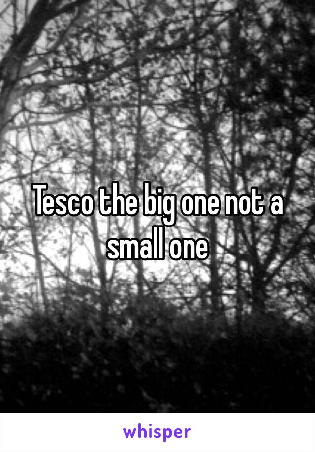 Tesco the big one not a small one 