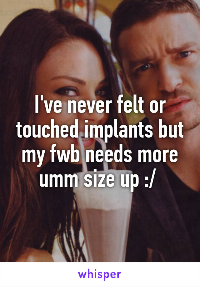 I've never felt or touched implants but my fwb needs more umm size up :/ 