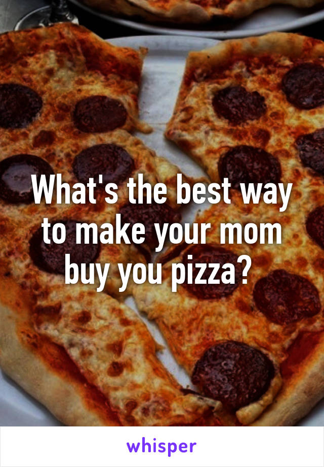 What's the best way to make your mom buy you pizza? 