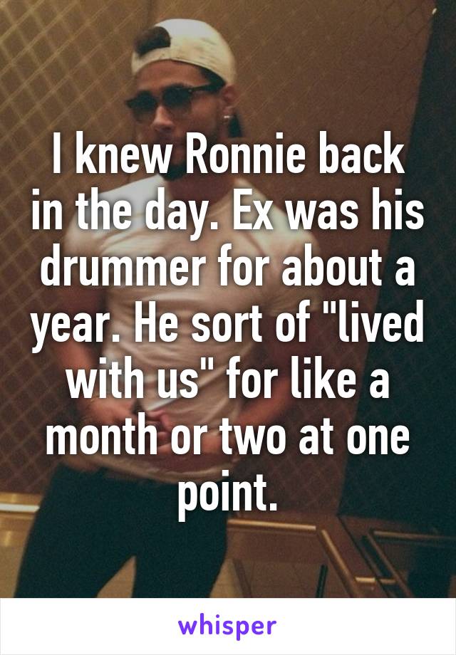 I knew Ronnie back in the day. Ex was his drummer for about a year. He sort of "lived with us" for like a month or two at one point.