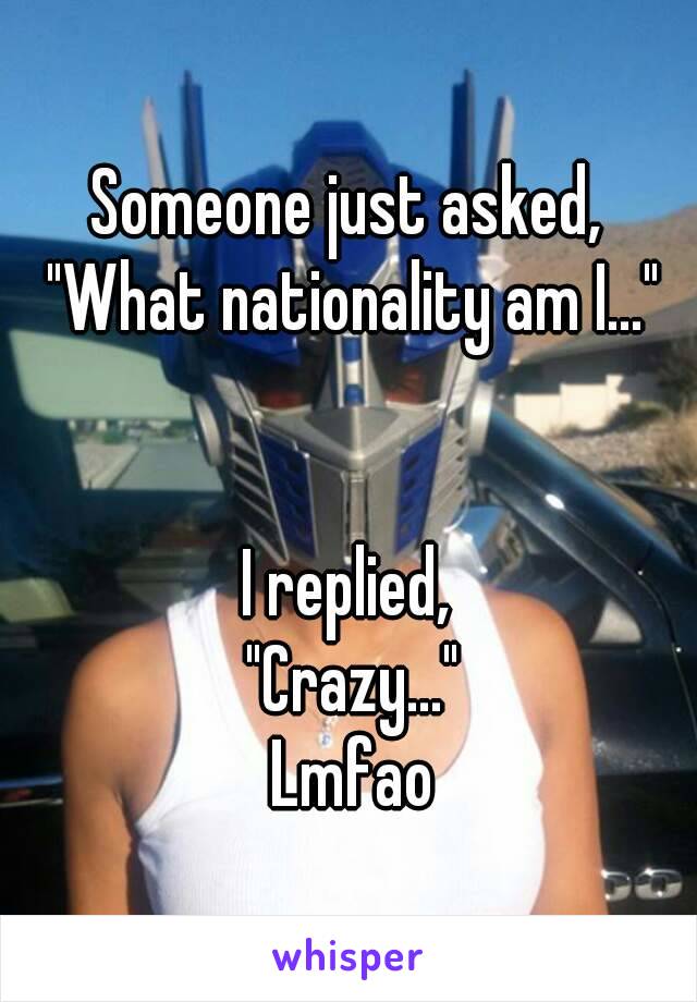 Someone just asked, 
"What nationality am I..."


I replied, 
"Crazy..."
Lmfao