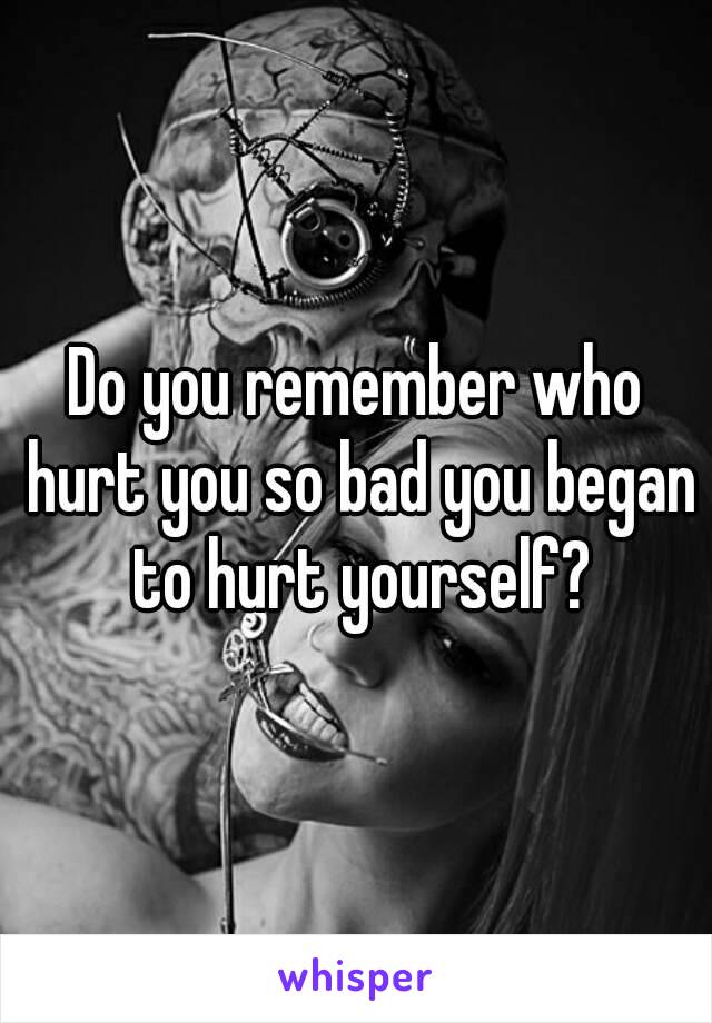 Do you remember who hurt you so bad you began to hurt yourself?