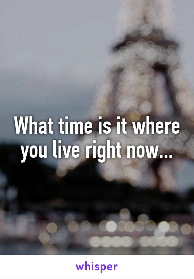 What time is it where you live right now...