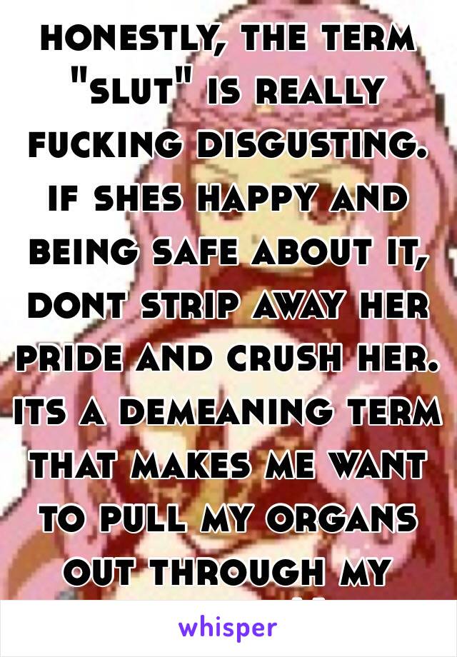 honestly, the term "slut" is really fucking disgusting. if shes happy and being safe about it, dont strip away her pride and crush her. its a demeaning term that makes me want to pull my organs out through my mouth :^)