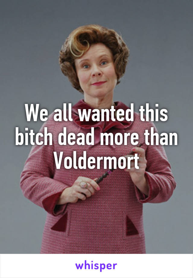 We all wanted this bitch dead more than Voldermort