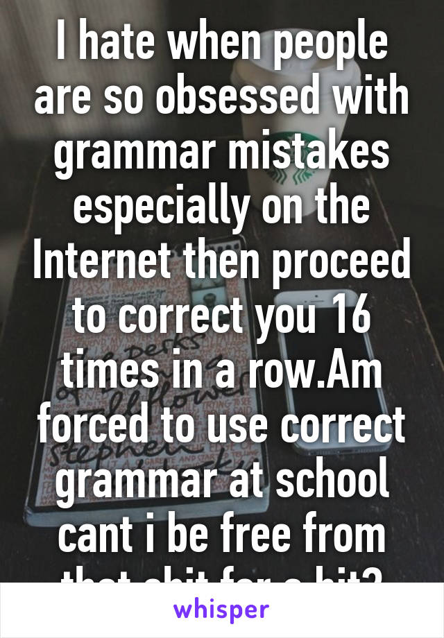 I hate when people are so obsessed with grammar mistakes especially on the Internet then proceed to correct you 16 times in a row.Am forced to use correct grammar at school cant i be free from that shit for a bit?