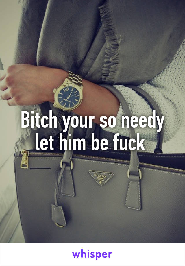 Bitch your so needy let him be fuck 