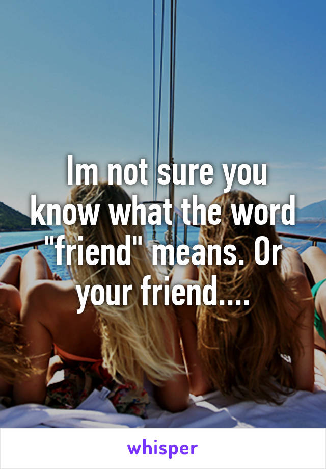  Im not sure you know what the word "friend" means. Or your friend....