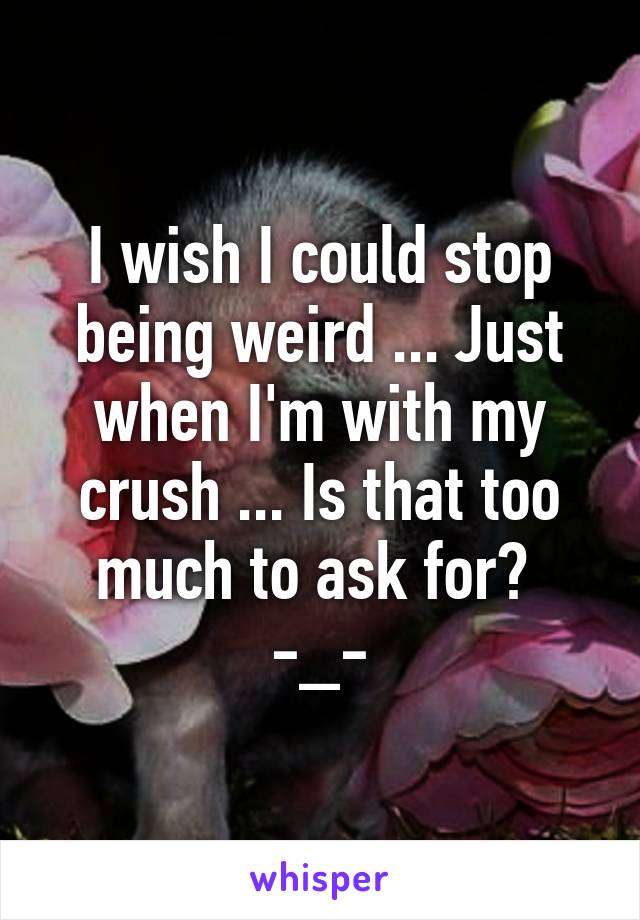 I wish I could stop being weird ... Just when I'm with my crush ... Is that too much to ask for?  -_-