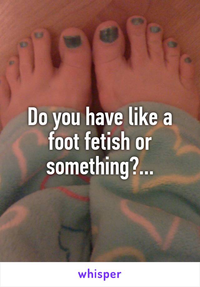 Do you have like a foot fetish or something?...