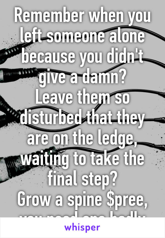 Remember when you left someone alone because you didn't give a damn?
Leave them so disturbed that they are on the ledge, waiting to take the final step?
Grow a spine $pree, you need one badly