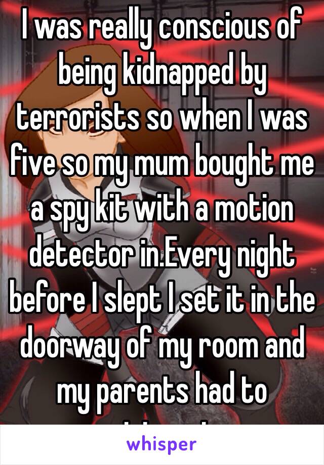 I was really conscious of being kidnapped by terrorists so when I was five so my mum bought me a spy kit with a motion detector in.Every night before I slept I set it in the doorway of my room and my parents had to ninjapast