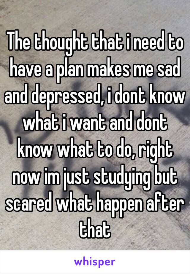 The thought that i need to have a plan makes me sad and depressed, i dont know what i want and dont know what to do, right now im just studying but scared what happen after that