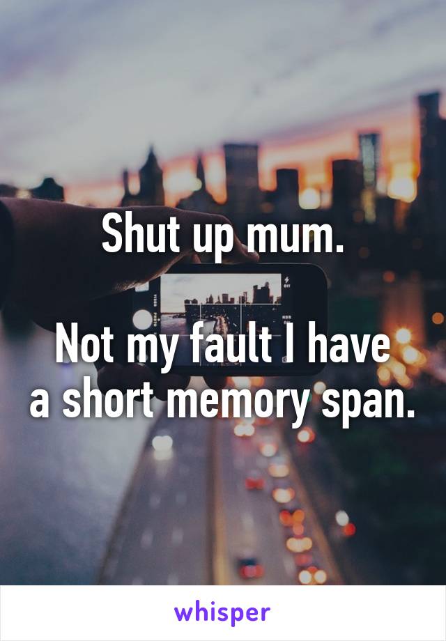 Shut up mum.

Not my fault I have a short memory span.