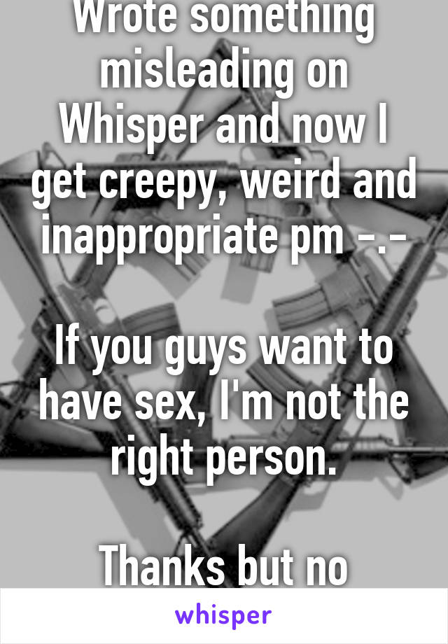 Wrote something misleading on Whisper and now I get creepy, weird and inappropriate pm -.-

If you guys want to have sex, I'm not the right person.

Thanks but no thanks.