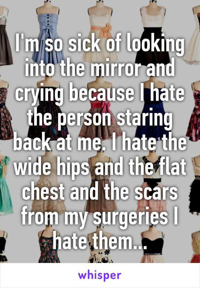 I'm so sick of looking into the mirror and crying because I hate the person staring back at me. I hate the wide hips and the flat chest and the scars from my surgeries I hate them...