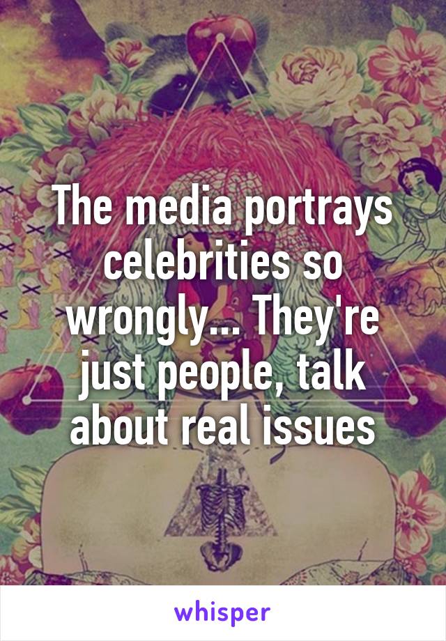 The media portrays celebrities so wrongly... They're just people, talk about real issues