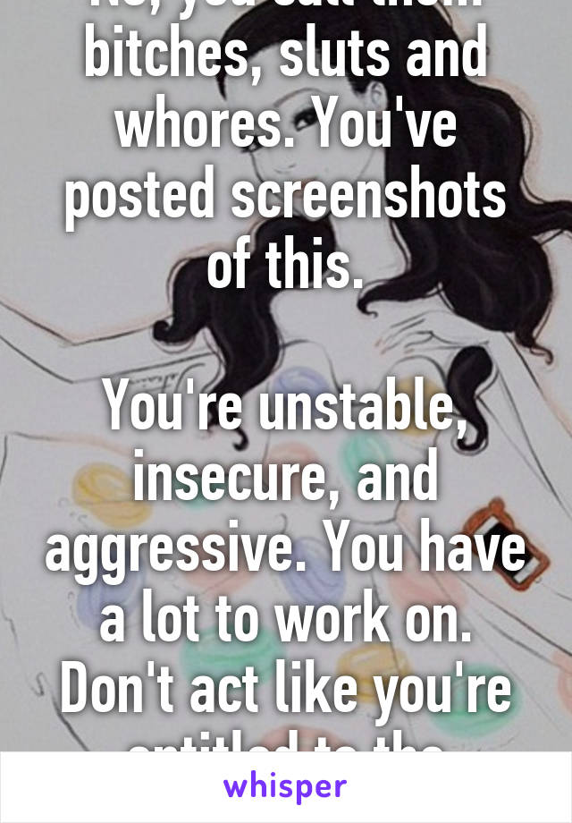 No, you call them bitches, sluts and whores. You've posted screenshots of this.

You're unstable, insecure, and aggressive. You have a lot to work on. Don't act like you're entitled to the attention of others.