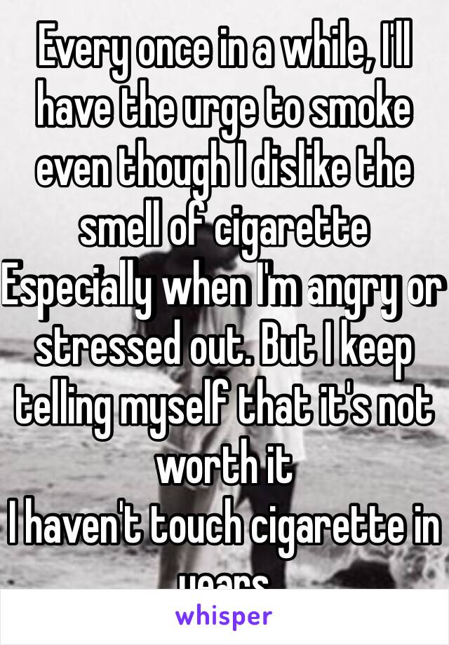 Every once in a while, I'll have the urge to smoke even though I dislike the smell of cigarette
Especially when I'm angry or stressed out. But I keep telling myself that it's not worth it
I haven't touch cigarette in years