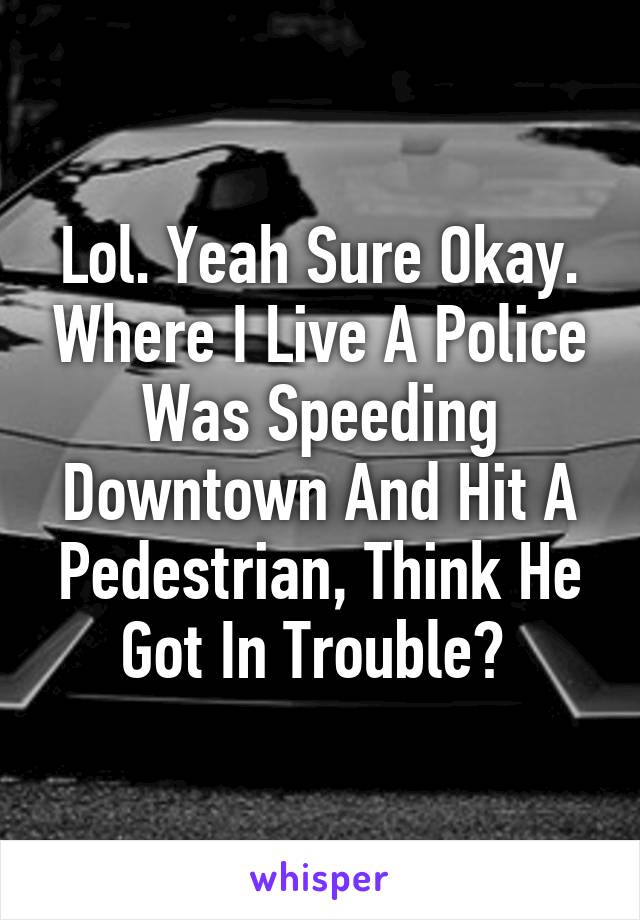 Lol. Yeah Sure Okay. Where I Live A Police Was Speeding Downtown And Hit A Pedestrian, Think He Got In Trouble? 