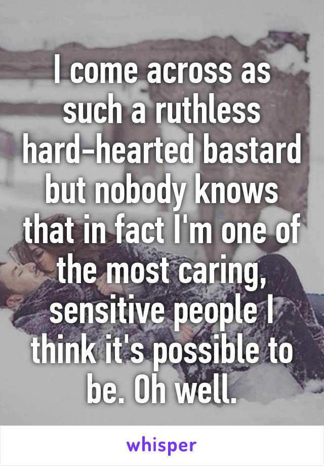 I come across as such a ruthless hard-hearted bastard but nobody knows that in fact I'm one of the most caring, sensitive people I think it's possible to be. Oh well.