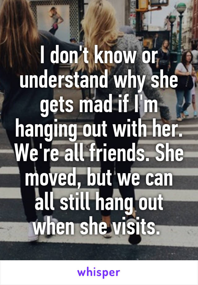 I don't know or understand why she gets mad if I'm hanging out with her. We're all friends. She moved, but we can all still hang out when she visits. 