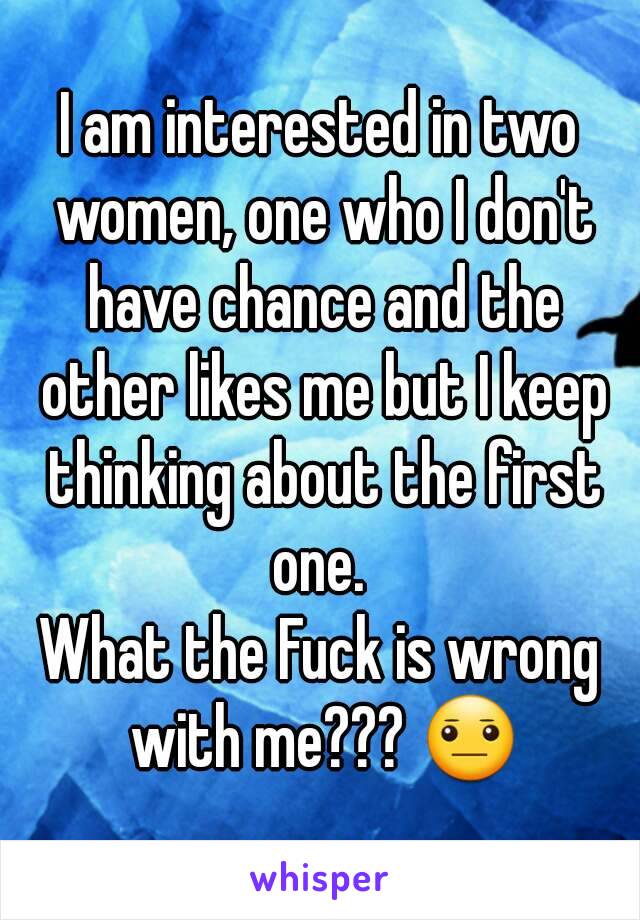 I am interested in two women, one who I don't have chance and the other likes me but I keep thinking about the first one. 
What the Fuck is wrong with me??? 😐