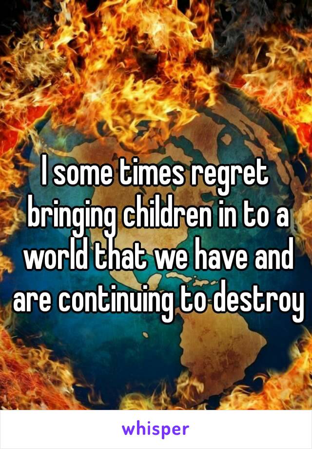 I some times regret bringing children in to a world that we have and are continuing to destroy