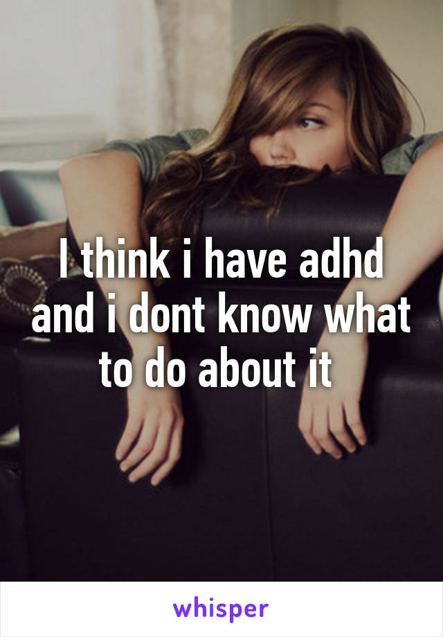 I think i have adhd and i dont know what to do about it 