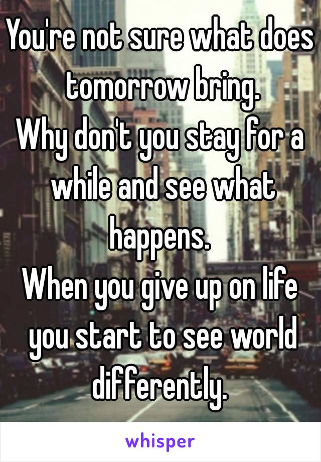 You're not sure what does tomorrow bring.
Why don't you stay for a while and see what happens. 
When you give up on life you start to see world differently. 