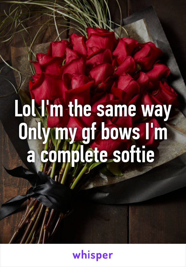 Lol I'm the same way
Only my gf bows I'm a complete softie 