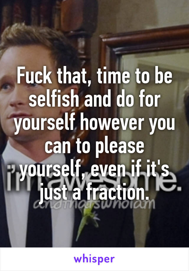 Fuck that, time to be selfish and do for yourself however you can to please yourself, even if it's just a fraction.