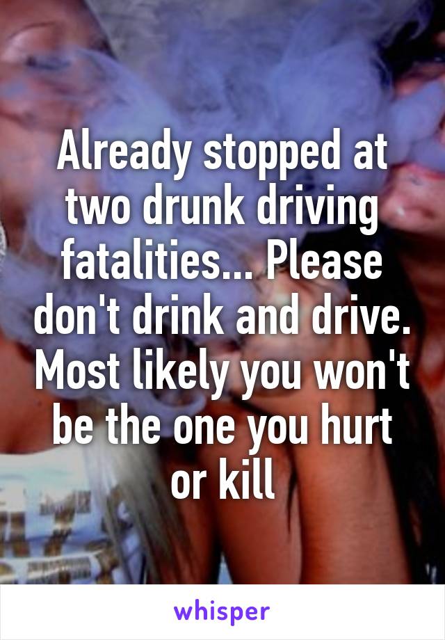 Already stopped at two drunk driving fatalities... Please don't drink and drive. Most likely you won't be the one you hurt or kill