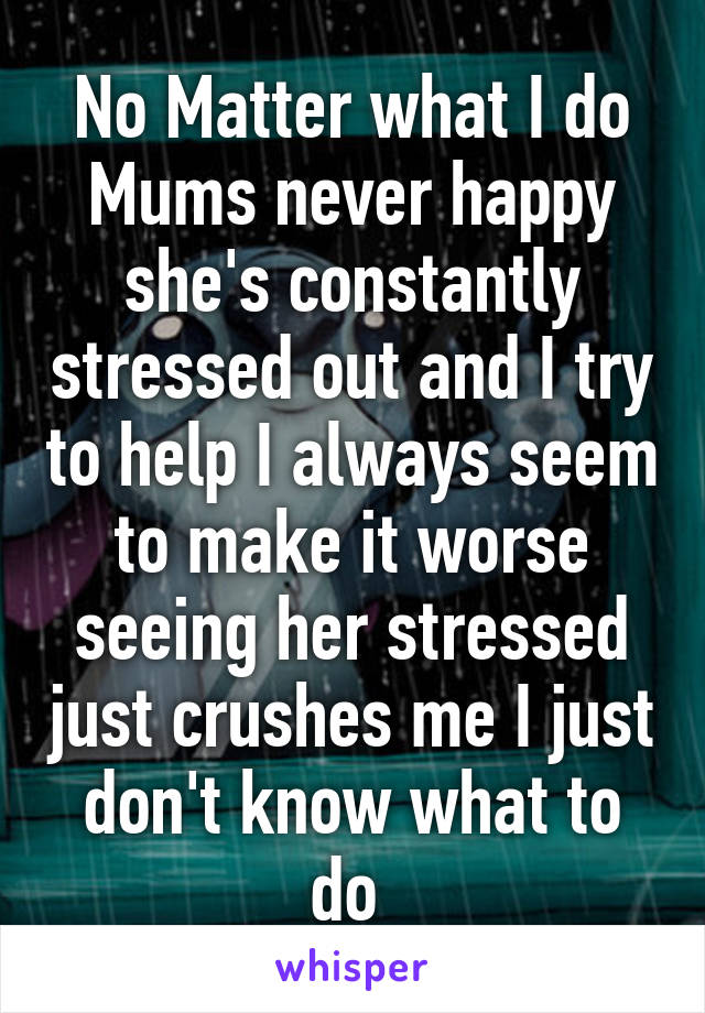 No Matter what I do Mums never happy she's constantly stressed out and I try to help I always seem to make it worse seeing her stressed just crushes me I just don't know what to do 