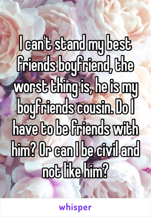 I can't stand my best friends boyfriend, the worst thing is, he is my boyfriends cousin. Do I have to be friends with him? Or can I be civil and not like him?