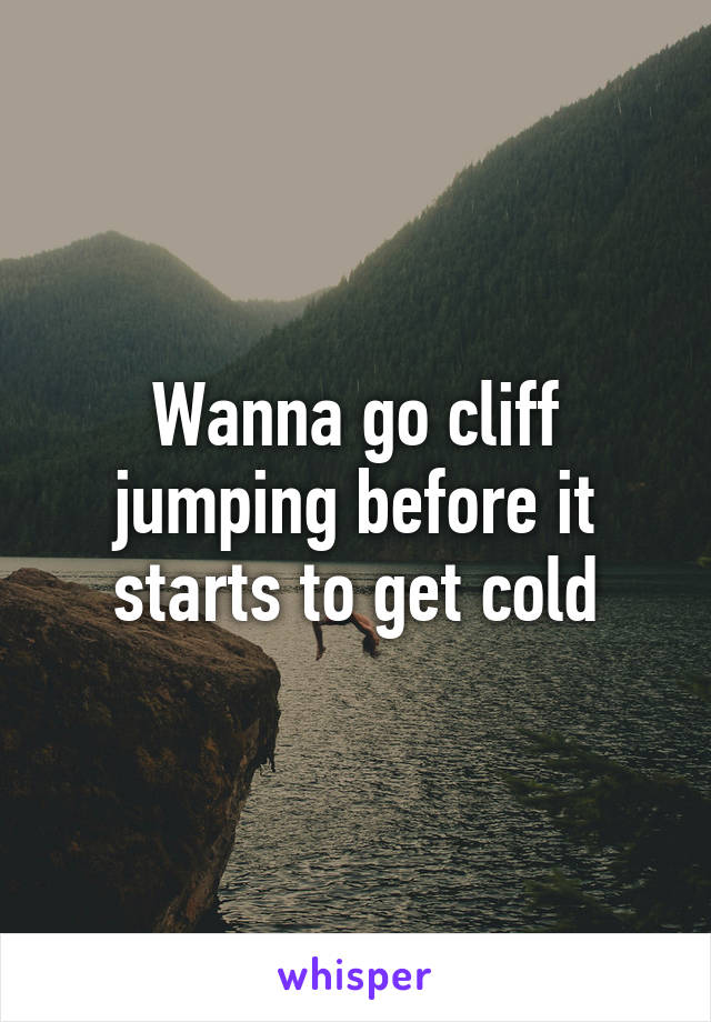 Wanna go cliff jumping before it starts to get cold