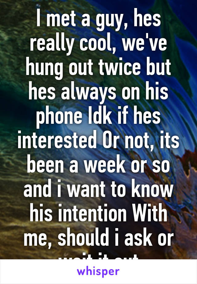 I met a guy, hes really cool, we've hung out twice but hes always on his phone Idk if hes interested Or not, its been a week or so and i want to know his intention With me, should i ask or wait it out