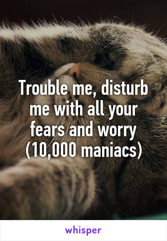 Trouble me, disturb me with all your fears and worry (10,000 maniacs)