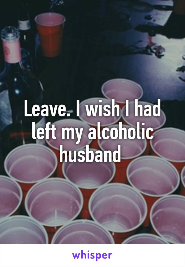 Leave. I wish I had left my alcoholic husband 