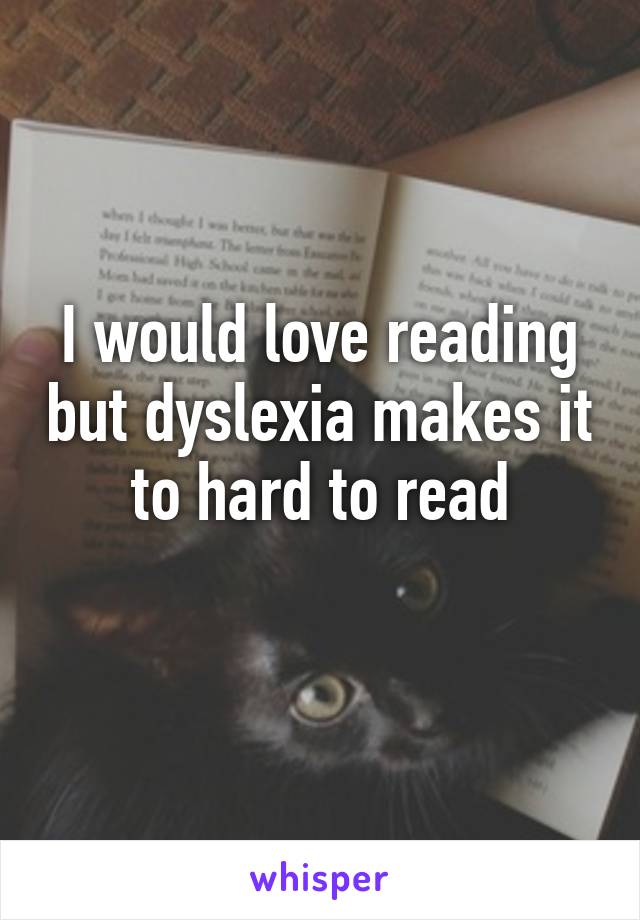 I would love reading but dyslexia makes it to hard to read
