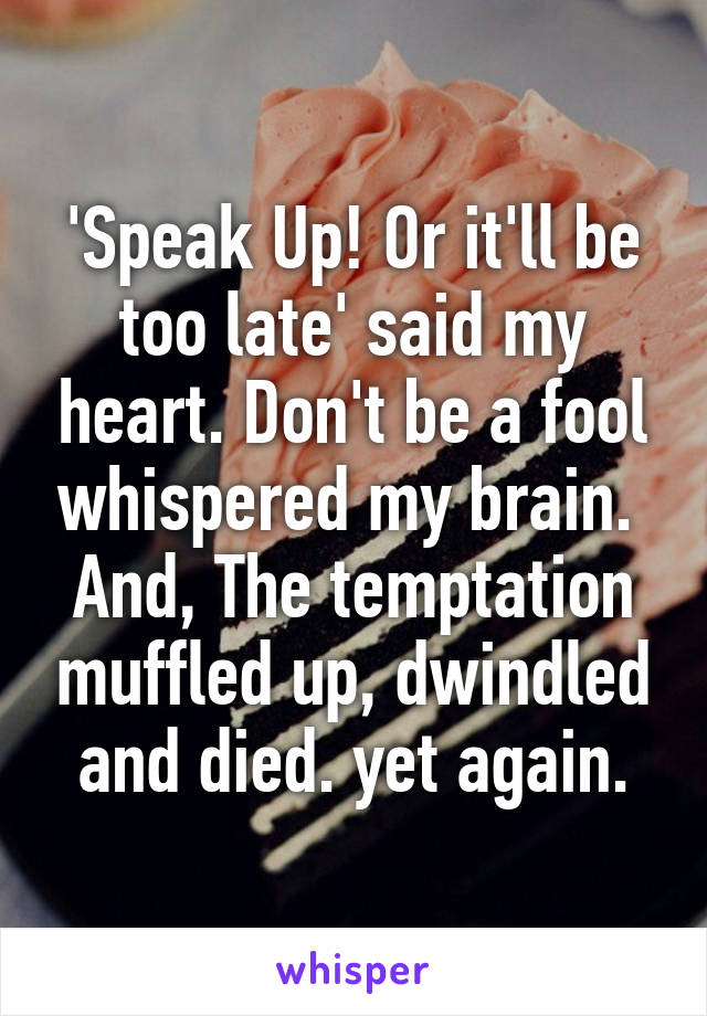 'Speak Up! Or it'll be too late' said my heart. Don't be a fool whispered my brain.  And, The temptation muffled up, dwindled and died. yet again.