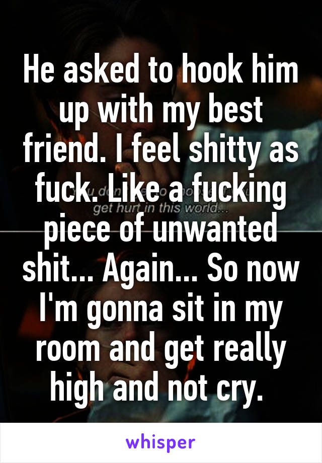 He asked to hook him up with my best friend. I feel shitty as fuck. Like a fucking piece of unwanted shit... Again... So now I'm gonna sit in my room and get really high and not cry. 