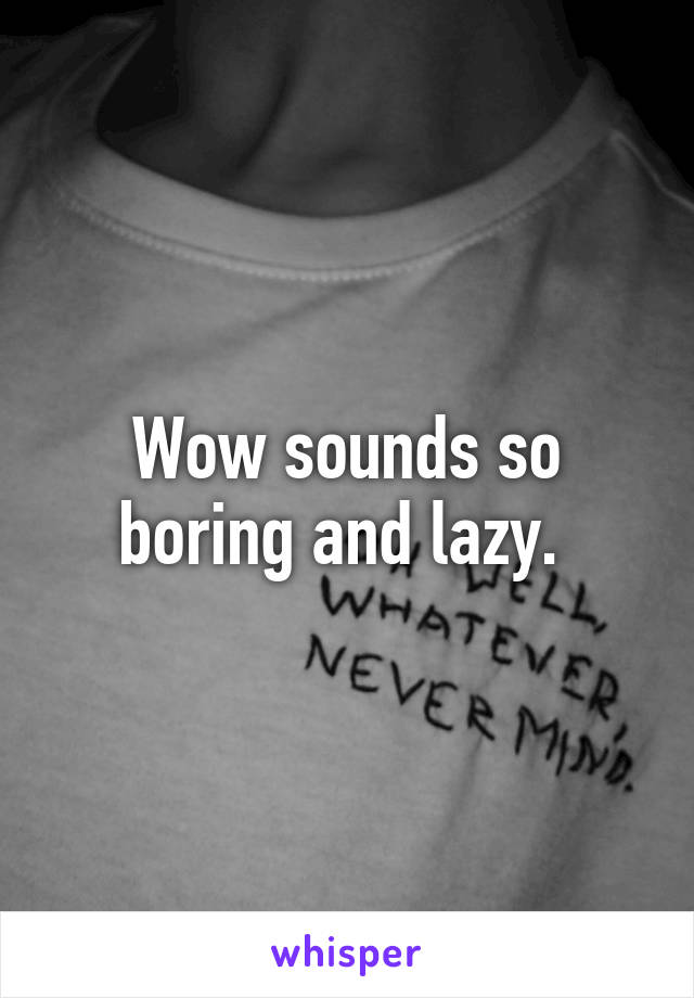 Wow sounds so boring and lazy. 