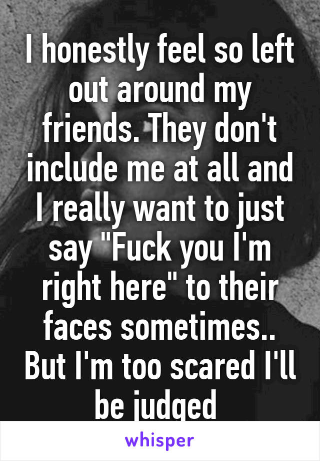 I honestly feel so left out around my friends. They don't include me at all and I really want to just say "Fuck you I'm right here" to their faces sometimes.. But I'm too scared I'll be judged 