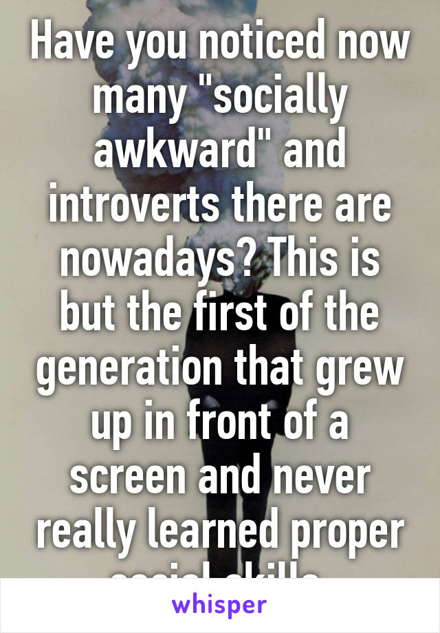 Have you noticed now many "socially awkward" and introverts there are nowadays? This is but the first of the generation that grew up in front of a screen and never really learned proper social skills.