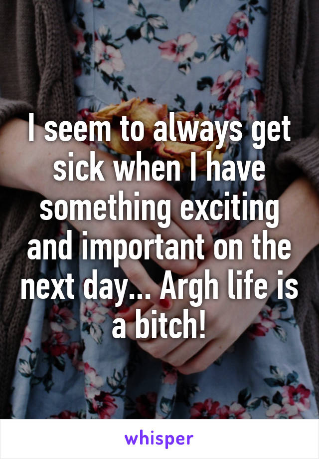 I seem to always get sick when I have something exciting and important on the next day... Argh life is a bitch!