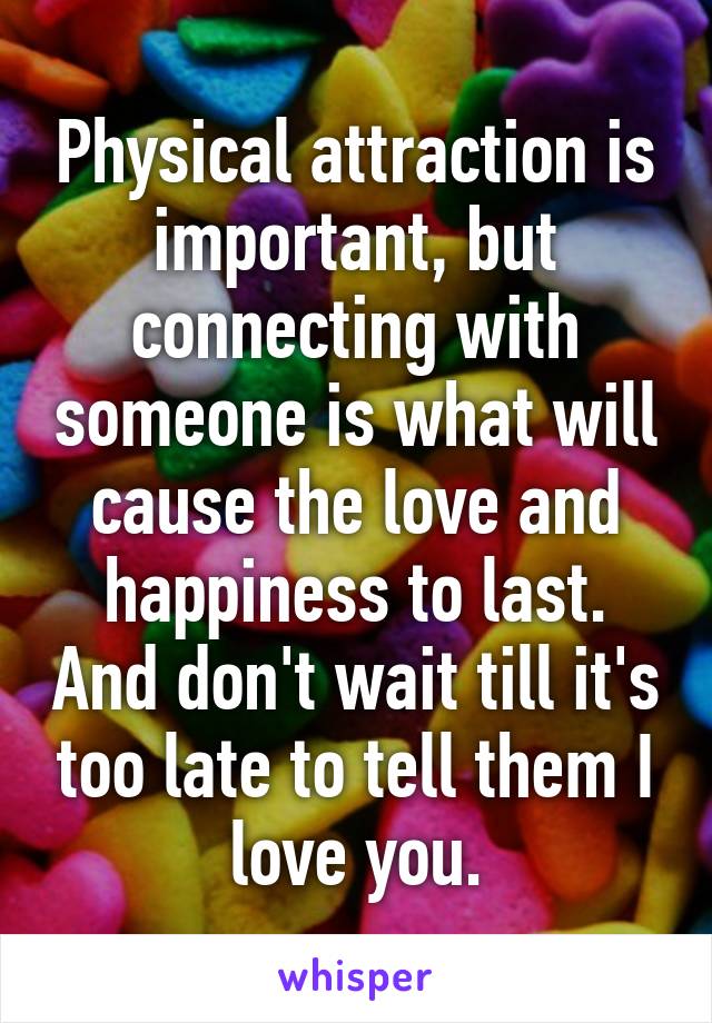 Physical attraction is important, but connecting with someone is what will cause the love and happiness to last. And don't wait till it's too late to tell them I love you.