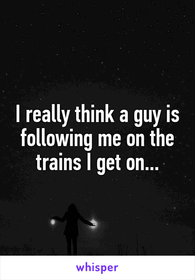 I really think a guy is following me on the trains I get on...