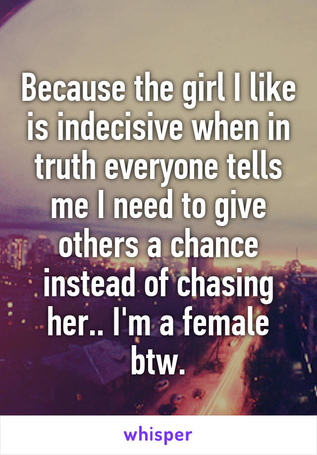 Because the girl I like is indecisive when in truth everyone tells me I need to give others a chance instead of chasing her.. I'm a female btw.